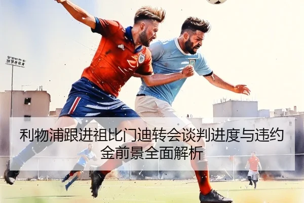 利物浦跟进祖比门迪转会谈判进度与违约金前景全面解析
