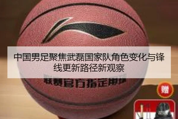 中国男足聚焦武磊国家队角色变化与锋线更新路径新观察