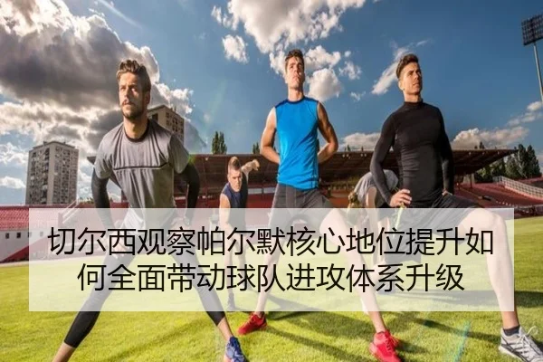 切尔西观察帕尔默核心地位提升如何全面带动球队进攻体系升级
