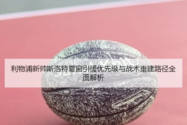 利物浦新帅斯洛特夏窗引援优先级与战术重建路径全面解析
